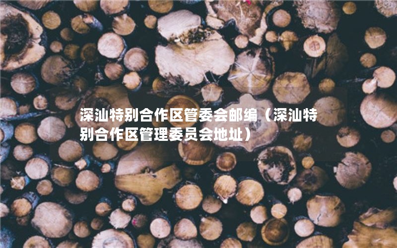 深汕特别合作区管委会邮编（深汕特别合作区管理委员会地址）