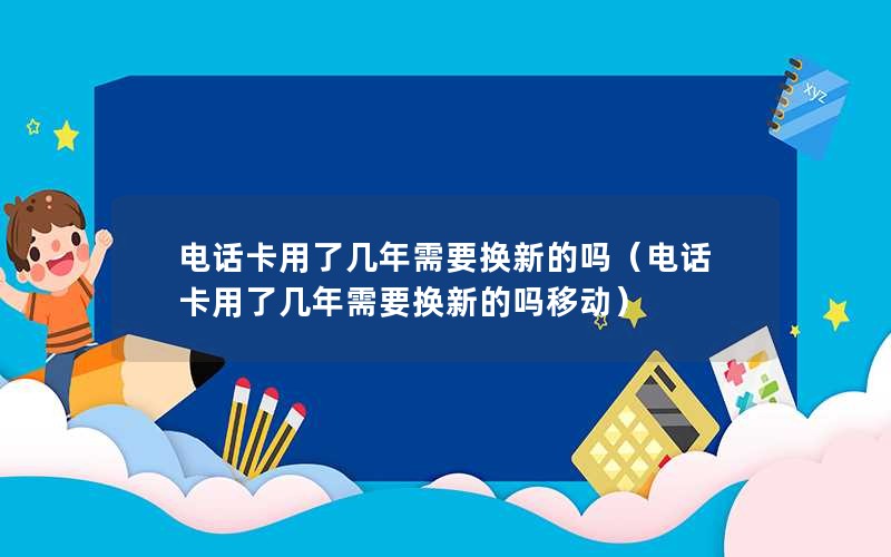 电话卡用了几年需要换新的吗（电话卡用了几年需要换新的吗移动）