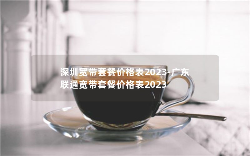 深圳宽带套餐价格表2023-广东联通宽带套餐价格表2023