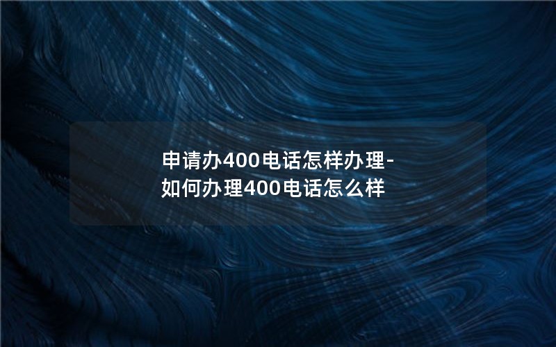 申请办400电话怎样办理-如何办理400电话怎么样