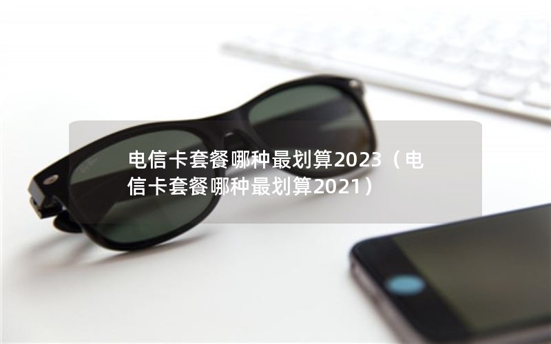 电信卡套餐哪种最划算2023（电信卡套餐哪种最划算2021）