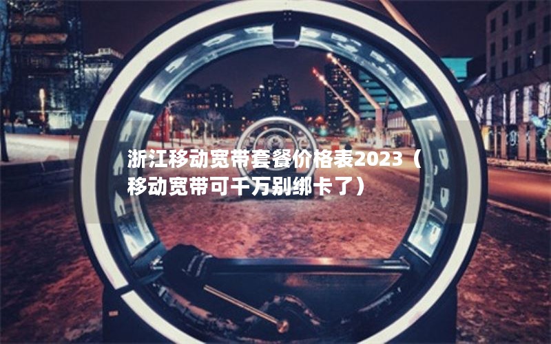 浙江移动宽带套餐价格表2023（移动宽带可千万别绑卡了）