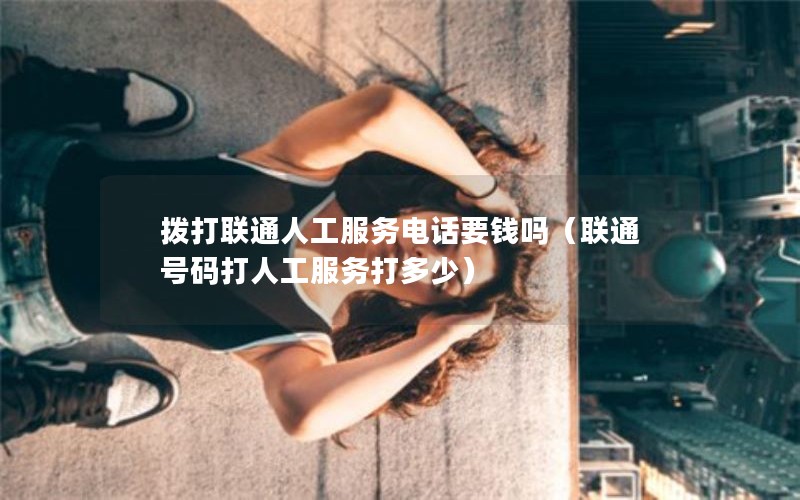 拨打联通人工服务电话要钱吗（联通号码打人工服务打多少）