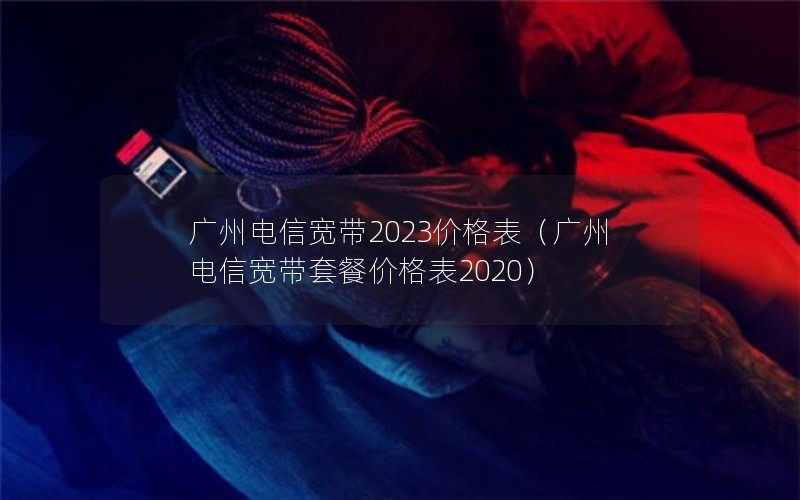 广州电信宽带2023价格表（广州电信宽带套餐价格表2020）