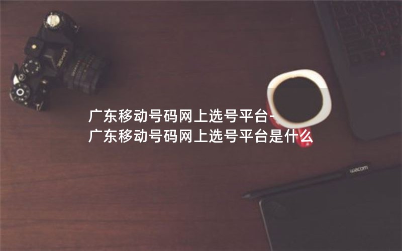 广东移动号码网上选号平台-广东移动号码网上选号平台是什么