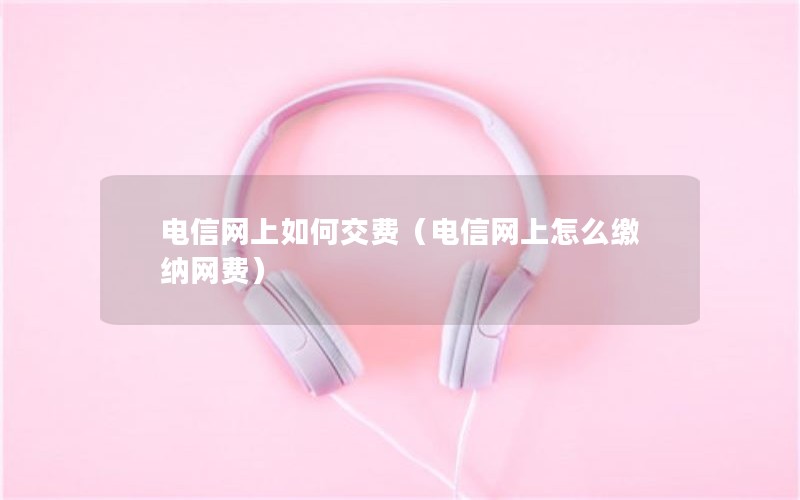 电信网上如何交费（电信网上怎么缴纳网费）