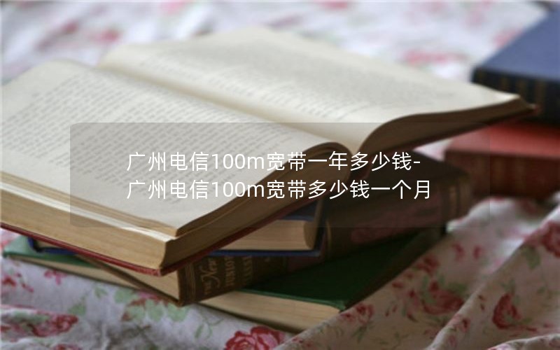 广州电信100m宽带一年多少钱-广州电信100m宽带多少钱一个月