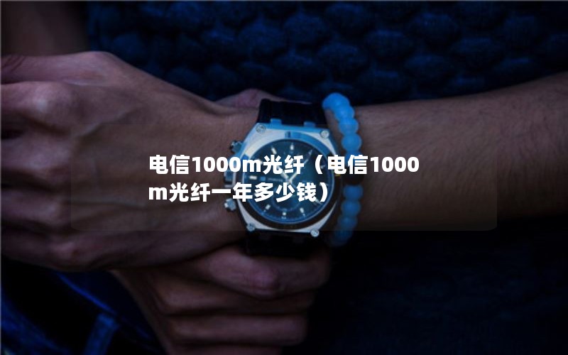 电信1000m光纤（电信1000m光纤一年多少钱）