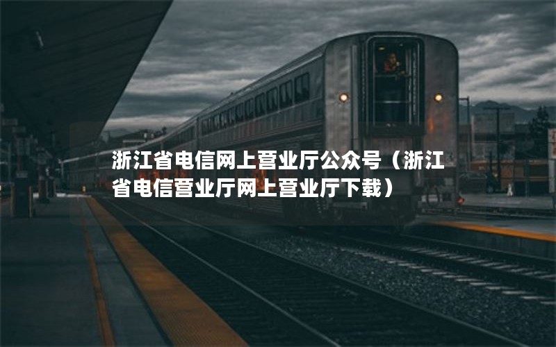 浙江省电信网上营业厅公众号（浙江省电信营业厅网上营业厅下载）