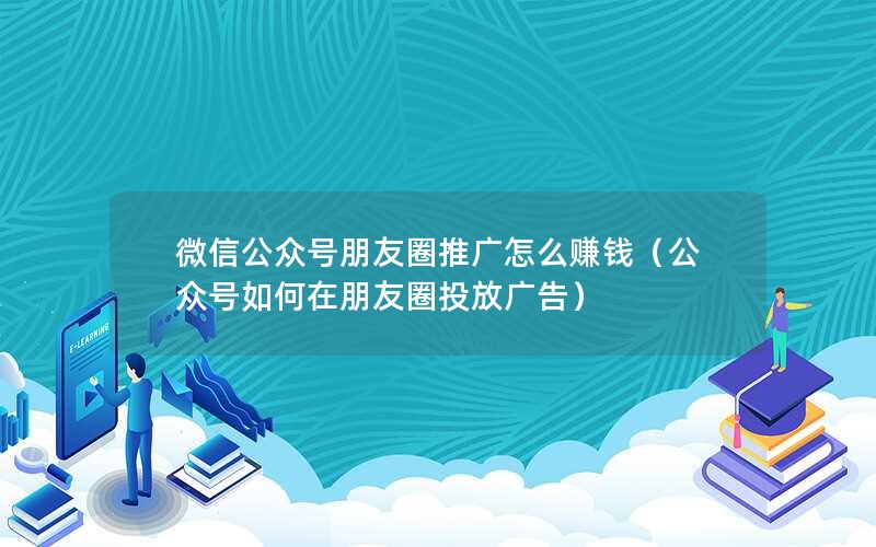 微信公众号朋友圈推广怎么赚钱（公众号如何在朋友圈投放广告）