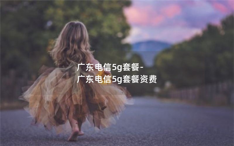 广东电信5g套餐-广东电信5g套餐资费