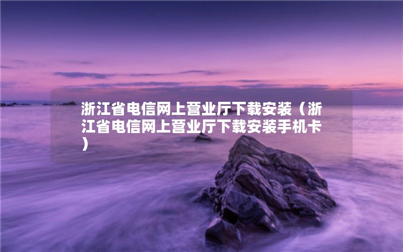 浙江省电信网上营业厅下载安装（浙江省电信网上营业厅下载安装手机卡）