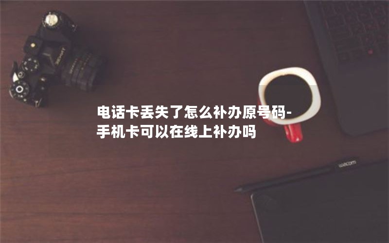 电话卡丢失了怎么补办原号码-手机卡可以在线上补办吗