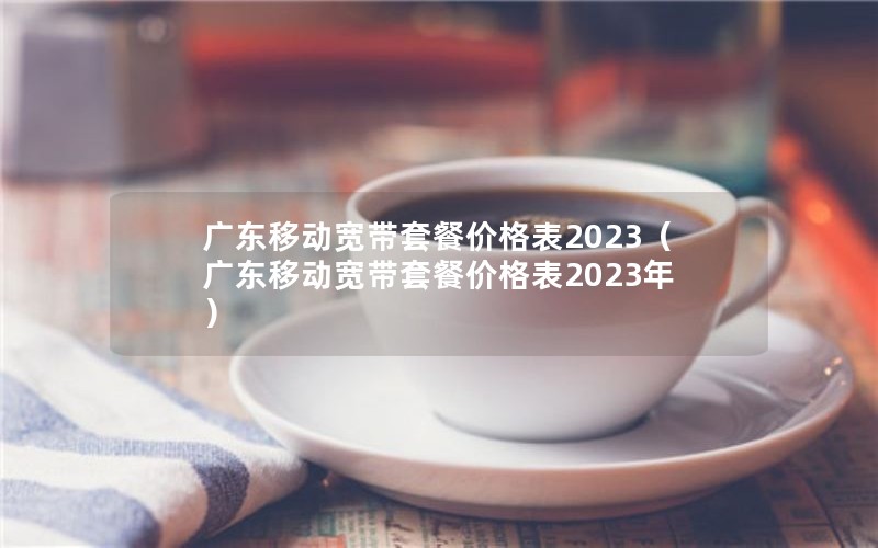 广东移动宽带套餐价格表2023（广东移动宽带套餐价格表2023年）