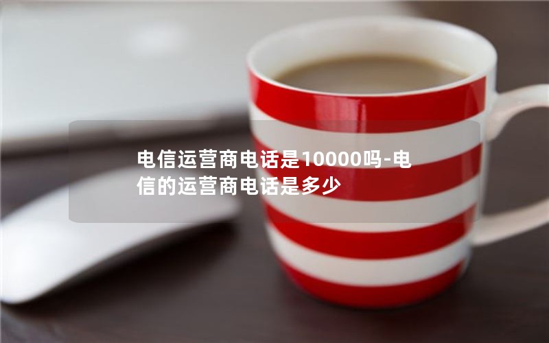 电信运营商电话是10000吗-电信的运营商电话是多少