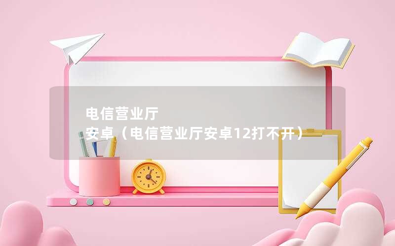 电信营业厅 安卓（电信营业厅安卓12打不开）