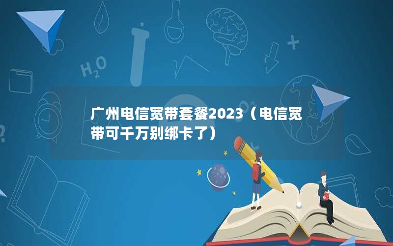 广州电信宽带套餐2023（电信宽带可千万别绑卡了）