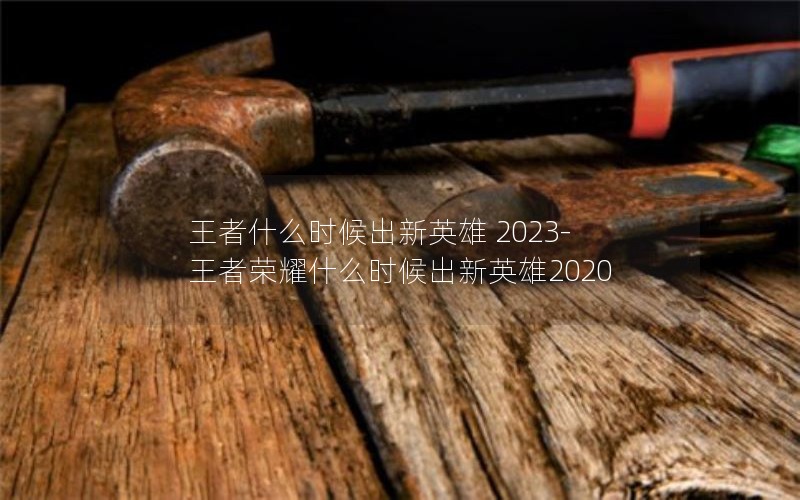 王者什么时候出新英雄 2023-王者荣耀什么时候出新英雄2020