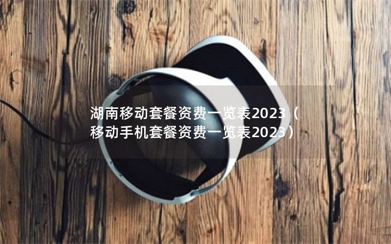 湖南移动套餐资费一览表2023（移动手机套餐资费一览表2023）