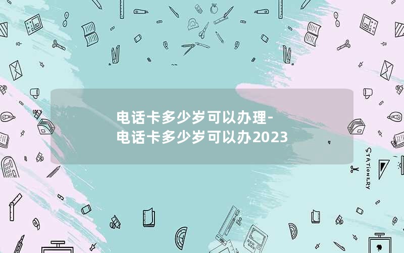 电话卡多少岁可以办理-电话卡多少岁可以办2023