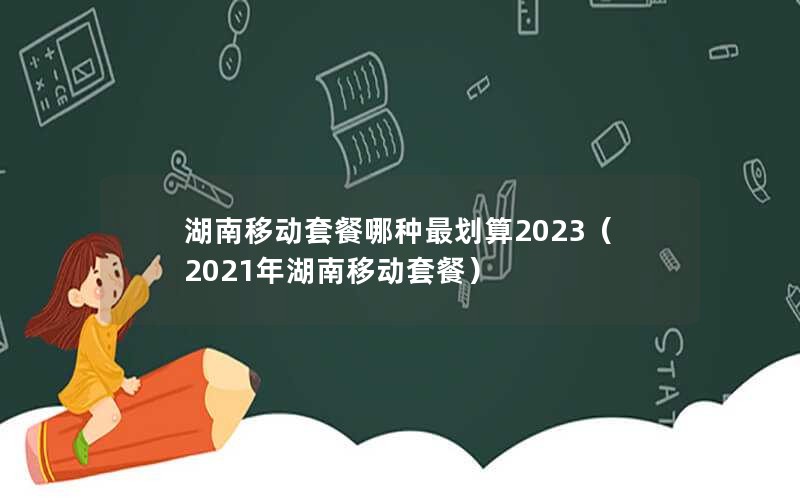 湖南移动套餐哪种最划算2023（2021年湖南移动套餐）