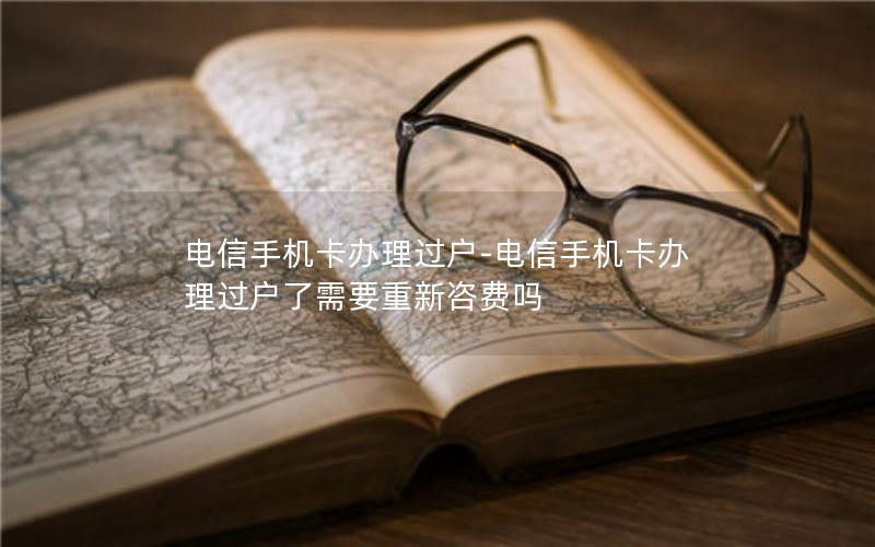 电信手机卡办理过户-电信手机卡办理过户了需要重新咨费吗