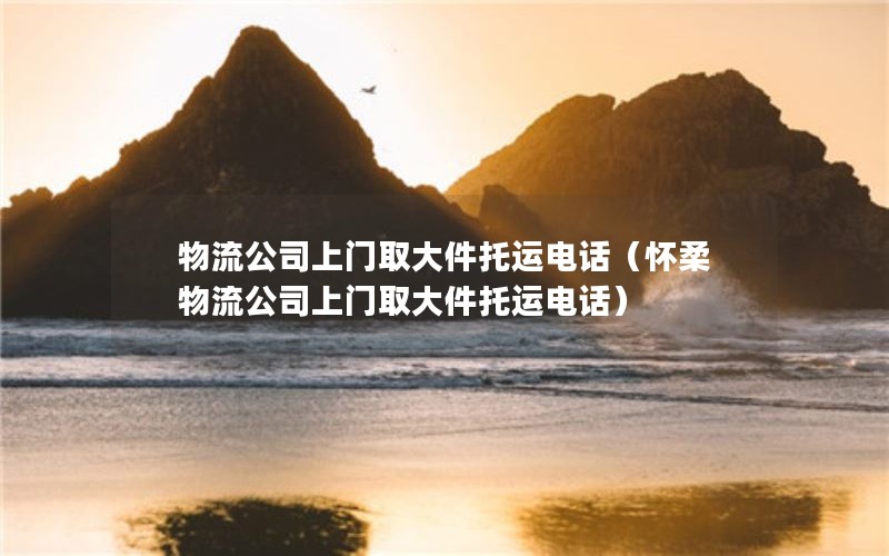 物流公司上门取大件托运电话（怀柔物流公司上门取大件托运电话）