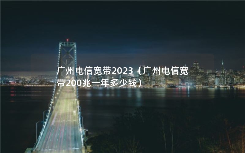 广州电信宽带2023（广州电信宽带200兆一年多少钱）