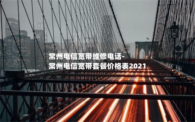 常州电信宽带维修电话-常州电信宽带套餐价格表2021