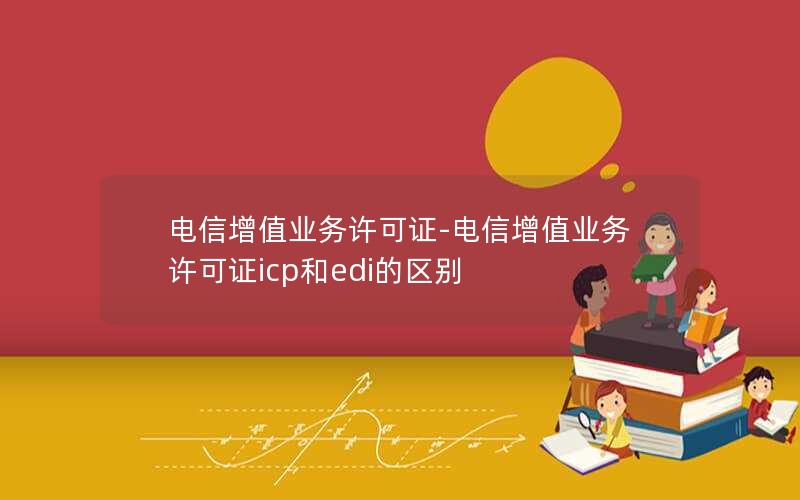 电信增值业务许可证-电信增值业务许可证icp和edi的区别