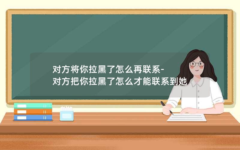 对方将你拉黑了怎么再联系-对方把你拉黑了怎么才能联系到她