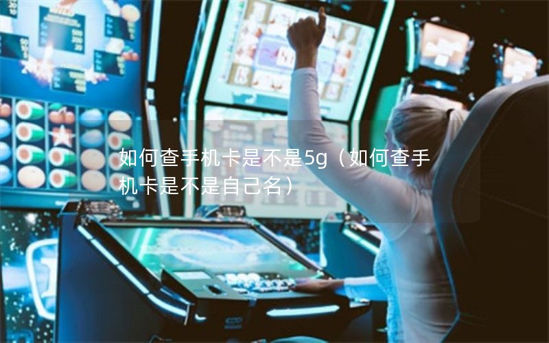 如何查手机卡是不是5g（如何查手机卡是不是自己名）