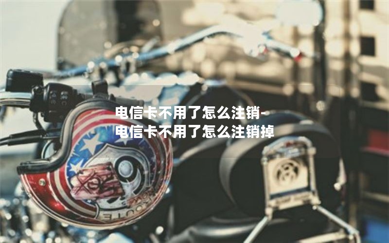 电信卡不用了怎么注销-电信卡不用了怎么注销掉