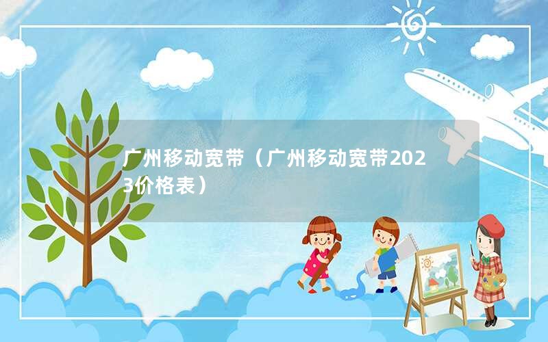 广州移动宽带（广州移动宽带2023价格表）