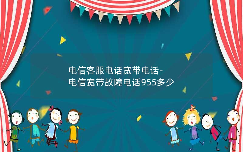 电信客服电话宽带电话-电信宽带故障电话955多少