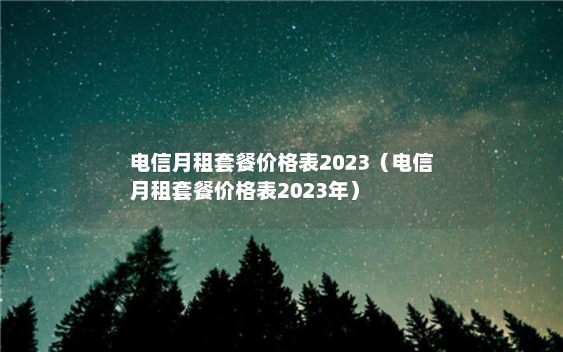 电信月租套餐价格表2023（电信月租套餐价格表2023年）