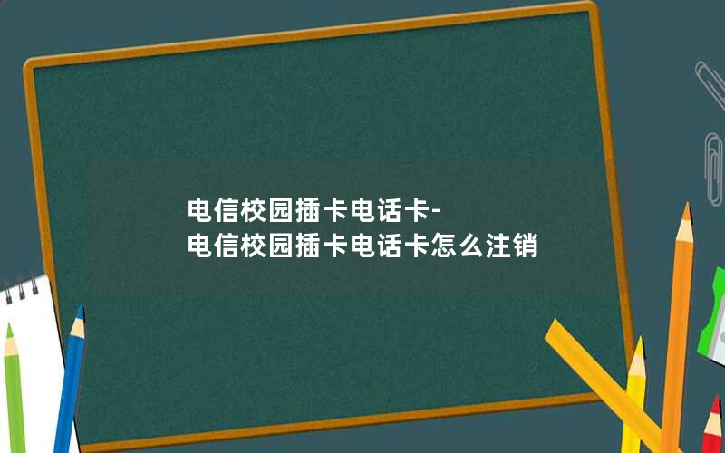 电信校园插卡电话卡-电信校园插卡电话卡怎么注销