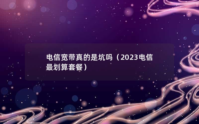 电信宽带真的是坑吗（2023电信最划算套餐）