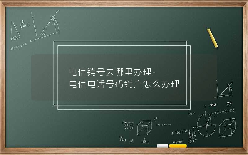 电信销号去哪里办理-电信电话号码销户怎么办理