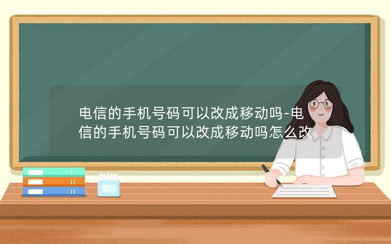 电信的手机号码可以改成移动吗-电信的手机号码可以改成移动吗怎么改