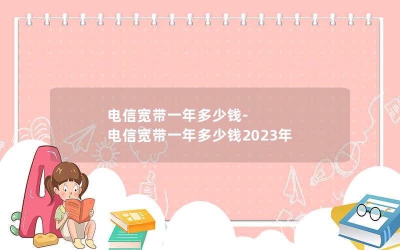 电信宽带一年多少钱-电信宽带一年多少钱2023年