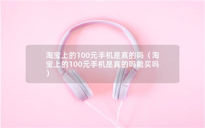 淘宝上的100元手机是真的吗（淘宝上的100元手机是真的吗能买吗）