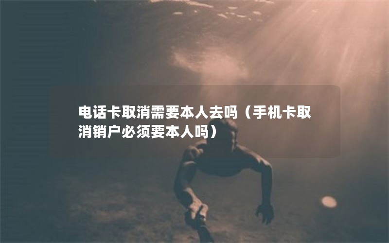 电话卡取消需要本人去吗（手机卡取消销户必须要本人吗）