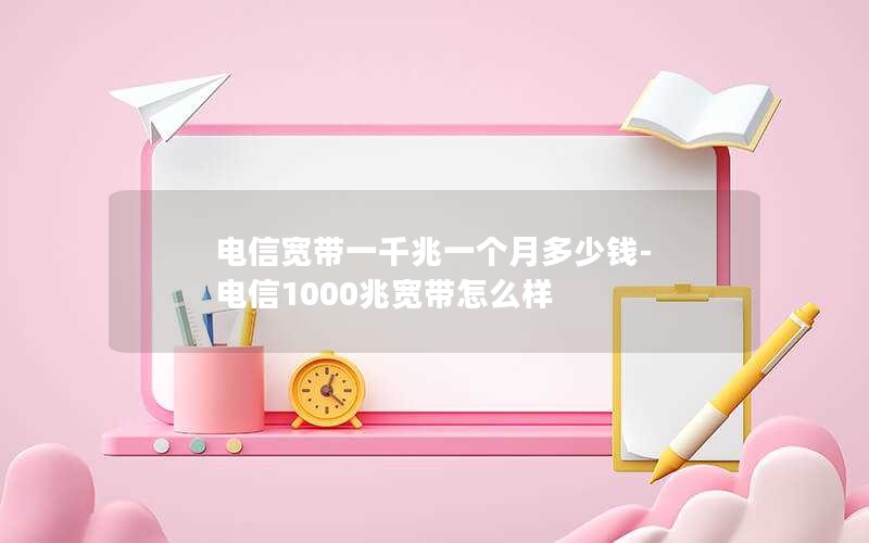 电信宽带一千兆一个月多少钱-电信1000兆宽带怎么样