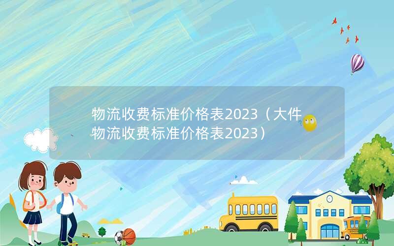 物流收费标准价格表2023（大件物流收费标准价格表2023）