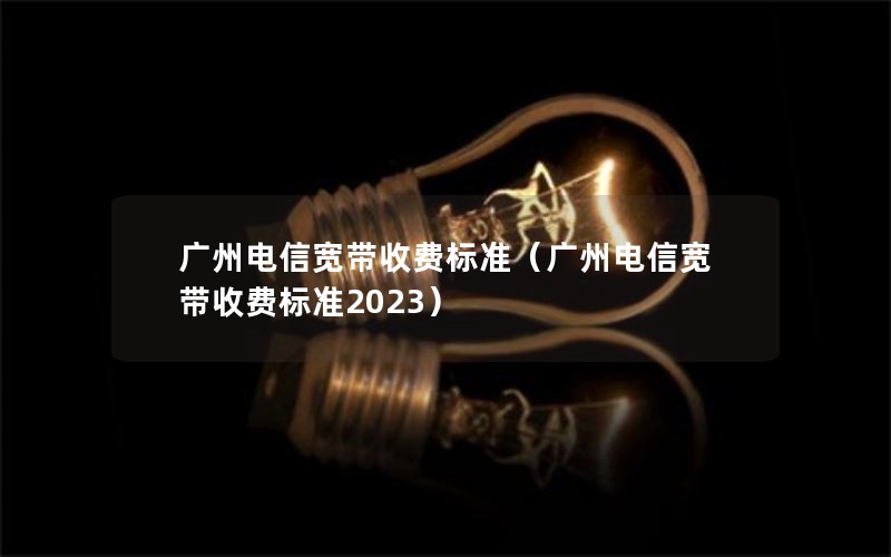 广州电信宽带收费标准（广州电信宽带收费标准2023）