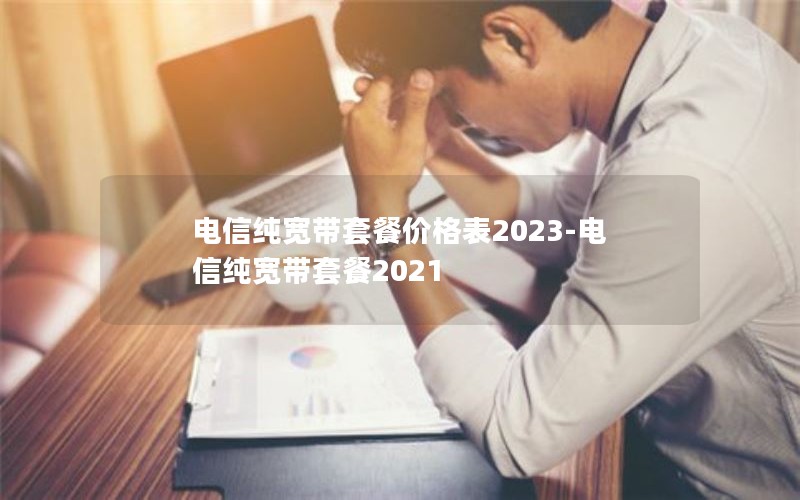 电信纯宽带套餐价格表2023-电信纯宽带套餐2021