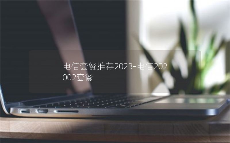 电信套餐推荐2023-电信202002套餐