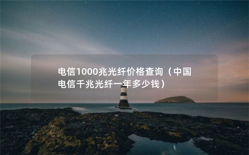 电信1000兆光纤价格查询（中国电信千兆光纤一年多少钱）