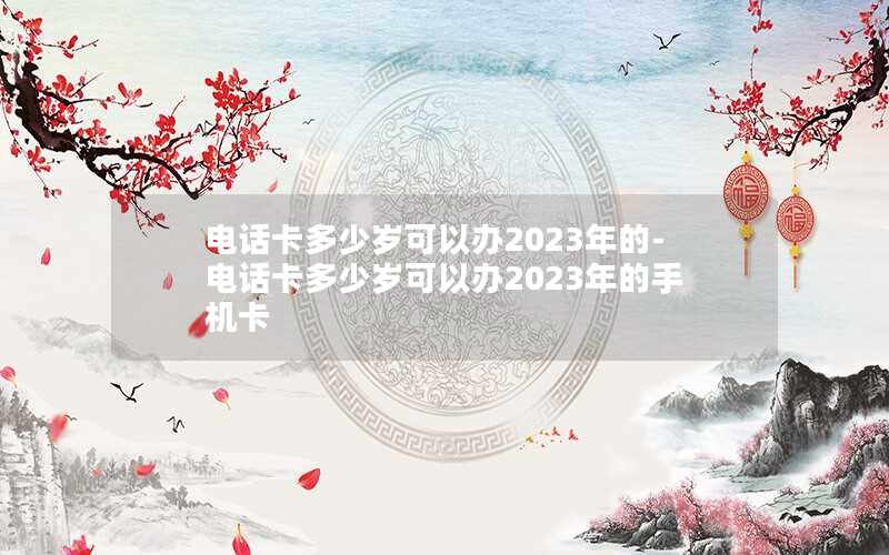 电话卡多少岁可以办2023年的-电话卡多少岁可以办2023年的手机卡